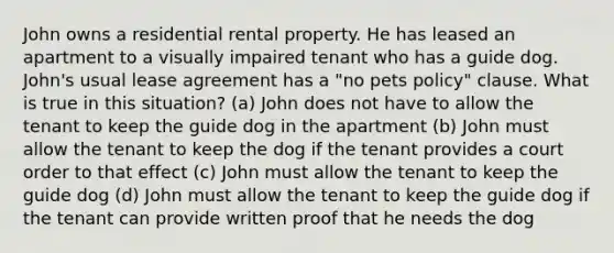 John owns a residential rental property. He has leased an apartment to a visually impaired tenant who has a guide dog. John's usual lease agreement has a "no pets policy" clause. What is true in this situation? (a) John does not have to allow the tenant to keep the guide dog in the apartment (b) John must allow the tenant to keep the dog if the tenant provides a court order to that effect (c) John must allow the tenant to keep the guide dog (d) John must allow the tenant to keep the guide dog if the tenant can provide written proof that he needs the dog