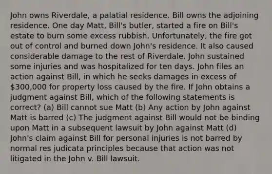 John owns Riverdale, a palatial residence. Bill owns the adjoining residence. One day Matt, Bill's butler, started a fire on Bill's estate to burn some excess rubbish. Unfortunately, the fire got out of control and burned down John's residence. It also caused considerable damage to the rest of Riverdale. John sustained some injuries and was hospitalized for ten days. John files an action against Bill, in which he seeks damages in excess of 300,000 for property loss caused by the fire. If John obtains a judgment against Bill, which of the following statements is correct? (a) Bill cannot sue Matt (b) Any action by John against Matt is barred (c) The judgment against Bill would not be binding upon Matt in a subsequent lawsuit by John against Matt (d) John's claim against Bill for personal injuries is not barred by normal res judicata principles because that action was not litigated in the John v. Bill lawsuit.