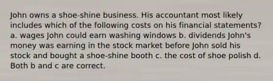 John owns a shoe-shine business. His accountant most likely includes which of the following costs on his <a href='https://www.questionai.com/knowledge/kFBJaQCz4b-financial-statements' class='anchor-knowledge'>financial statements</a>? a. wages John could earn washing windows b. dividends John's money was earning in the stock market before John sold his stock and bought a shoe-shine booth c. the cost of shoe polish d. Both b and c are correct.