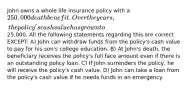 John owns a whole life insurance policy with a 250,000 death benefit. Over the years, the policy's cash value has grown to25,000. All the following statements regarding this are correct EXCEPT: A) John can withdraw funds from the policy's cash value to pay for his son's college education. B) At John's death, the beneficiary receives the policy's full face amount even if there is an outstanding policy loan. C) If John surrenders the policy, he will receive the policy's cash value. D) John can take a loan from the policy's cash value if he needs funds in an emergency.