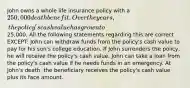 John owns a whole life insurance policy with a 250,000 death benefit. Over the years, the policy's cash value has grown to25,000. All the following statements regarding this are correct EXCEPT: John can withdraw funds from the policy's cash value to pay for his son's college education. If John surrenders the policy, he will receive the policy's cash value. John can take a loan from the policy's cash value if he needs funds in an emergency. At John's death, the beneficiary receives the policy's cash value plus its face amount.