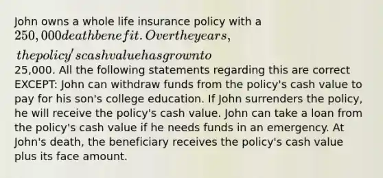 John owns a whole life insurance policy with a 250,000 death benefit. Over the years, the policy's cash value has grown to25,000. All the following statements regarding this are correct EXCEPT: John can withdraw funds from the policy's cash value to pay for his son's college education. If John surrenders the policy, he will receive the policy's cash value. John can take a loan from the policy's cash value if he needs funds in an emergency. At John's death, the beneficiary receives the policy's cash value plus its face amount.