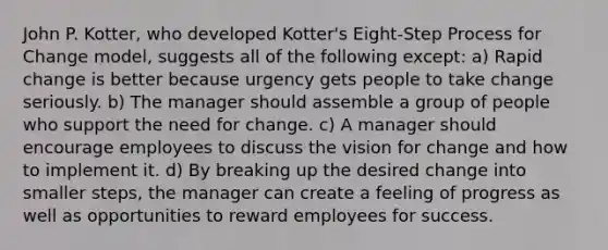 John P. Kotter, who developed Kotter's Eight-Step Process for Change model, suggests all of the following except: a) Rapid change is better because urgency gets people to take change seriously. b) The manager should assemble a group of people who support the need for change. c) A manager should encourage employees to discuss the vision for change and how to implement it. d) By breaking up the desired change into smaller steps, the manager can create a feeling of progress as well as opportunities to reward employees for success.