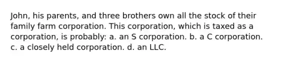 John, his parents, and three brothers own all the stock of their family farm corporation. This corporation, which is taxed as a corporation, is probably: a. an S corporation. b. a C corporation. c. a closely held corporation. d. an LLC.