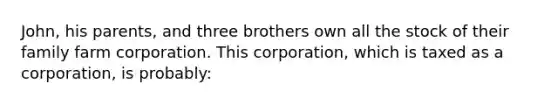 John, his parents, and three brothers own all the stock of their family farm corporation. This corporation, which is taxed as a corporation, is probably: