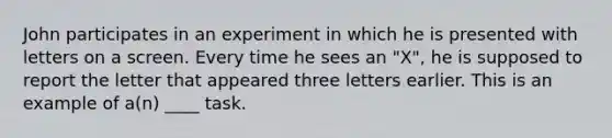 John participates in an experiment in which he is presented with letters on a screen. Every time he sees an "X", he is supposed to report the letter that appeared three letters earlier. This is an example of a(n) ____ task.​