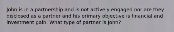 John is in a partnership and is not actively engaged nor are they disclosed as a partner and his primary objective is financial and investment gain. What type of partner is John?