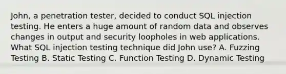 John, a penetration tester, decided to conduct SQL injection testing. He enters a huge amount of random data and observes changes in output and security loopholes in web applications. What SQL injection testing technique did John use? A. Fuzzing Testing B. Static Testing C. Function Testing D. Dynamic Testing