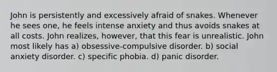 John is persistently and excessively afraid of snakes. Whenever he sees one, he feels intense anxiety and thus avoids snakes at all costs. John realizes, however, that this fear is unrealistic. John most likely has a) obsessive-compulsive disorder. b) social anxiety disorder. c) specific phobia. d) panic disorder.