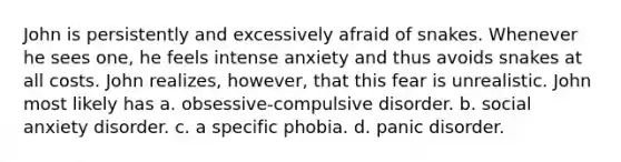 John is persistently and excessively afraid of snakes. Whenever he sees one, he feels intense anxiety and thus avoids snakes at all costs. John realizes, however, that this fear is unrealistic. John most likely has a. obsessive-compulsive disorder. b. social anxiety disorder. c. a specific phobia. d. panic disorder.