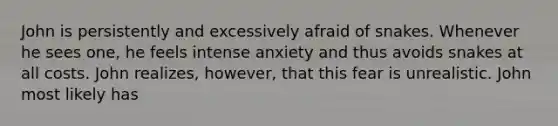 John is persistently and excessively afraid of snakes. Whenever he sees one, he feels intense anxiety and thus avoids snakes at all costs. John realizes, however, that this fear is unrealistic. John most likely has