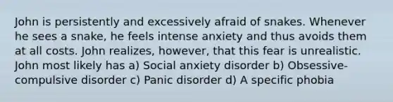 John is persistently and excessively afraid of snakes. Whenever he sees a snake, he feels intense anxiety and thus avoids them at all costs. John realizes, however, that this fear is unrealistic. John most likely has a) Social anxiety disorder b) Obsessive-compulsive disorder c) Panic disorder d) A specific phobia