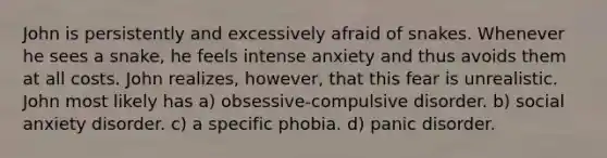 John is persistently and excessively afraid of snakes. Whenever he sees a snake, he feels intense anxiety and thus avoids them at all costs. John realizes, however, that this fear is unrealistic. John most likely has a) obsessive-compulsive disorder. b) social anxiety disorder. c) a specific phobia. d) panic disorder.