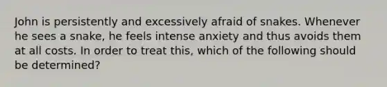 John is persistently and excessively afraid of snakes. Whenever he sees a snake, he feels intense anxiety and thus avoids them at all costs. In order to treat this, which of the following should be determined?