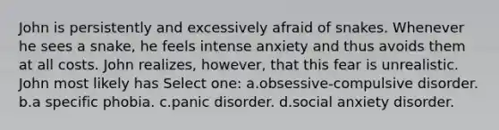 John is persistently and excessively afraid of snakes. Whenever he sees a snake, he feels intense anxiety and thus avoids them at all costs. John realizes, however, that this fear is unrealistic. John most likely has Select one: a.obsessive-compulsive disorder. b.a specific phobia. c.panic disorder. d.social anxiety disorder.