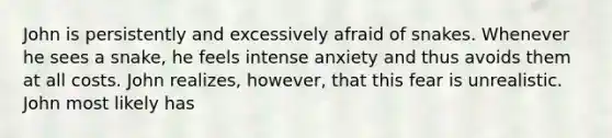 John is persistently and excessively afraid of snakes. Whenever he sees a snake, he feels intense anxiety and thus avoids them at all costs. John realizes, however, that this fear is unrealistic. John most likely has