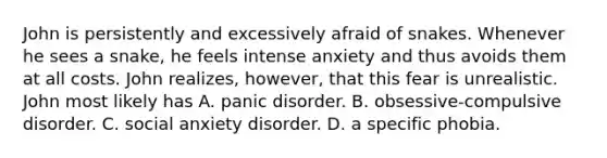 John is persistently and excessively afraid of snakes. Whenever he sees a snake, he feels intense anxiety and thus avoids them at all costs. John realizes, however, that this fear is unrealistic. John most likely has A. panic disorder. B. obsessive-compulsive disorder. C. social anxiety disorder. D. a specific phobia.