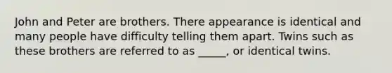 John and Peter are brothers. There appearance is identical and many people have difficulty telling them apart. Twins such as these brothers are referred to as _____, or identical twins.