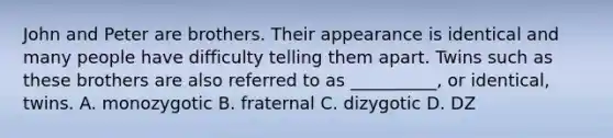 John and Peter are brothers. Their appearance is identical and many people have difficulty telling them apart. Twins such as these brothers are also referred to as __________, or identical, twins. A. monozygotic B. fraternal C. dizygotic D. DZ