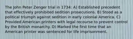 The John Peter Zenger trial in 1734: A) Established precedent that effectively prohibited sedition prosecutions. B) Stood as a political triumph against sedition in early colonial America. C) Provided American printers with legal recourse to prevent control by the British monarchy. D) Marked the first time that an American printer was sentenced for life imprisonment.