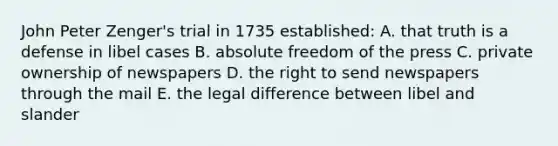 John Peter Zenger's trial in 1735 established: A. that truth is a defense in libel cases B. absolute freedom of the press C. private ownership of newspapers D. the right to send newspapers through the mail E. the legal difference between libel and slander