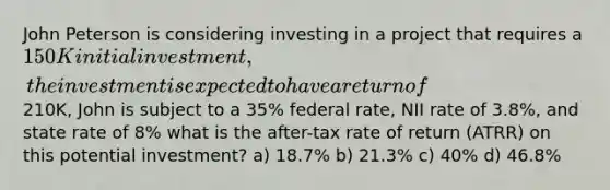 John Peterson is considering investing in a project that requires a 150K initial investment, the investment is expected to have a return of210K, John is subject to a 35% federal rate, NII rate of 3.8%, and state rate of 8% what is the after-tax rate of return (ATRR) on this potential investment? a) 18.7% b) 21.3% c) 40% d) 46.8%