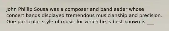 John Phillip Sousa was a composer and bandleader whose concert bands displayed tremendous musicianship and precision. One particular style of music for which he is best known is ___