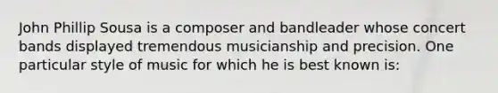 John Phillip Sousa is a composer and bandleader whose concert bands displayed tremendous musicianship and precision. One particular style of music for which he is best known is: