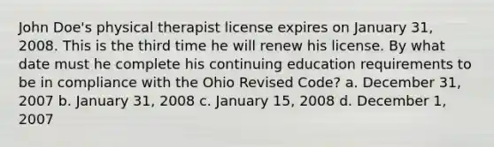 John Doe's physical therapist license expires on January 31, 2008. This is the third time he will renew his license. By what date must he complete his continuing education requirements to be in compliance with the Ohio Revised Code? a. December 31, 2007 b. January 31, 2008 c. January 15, 2008 d. December 1, 2007