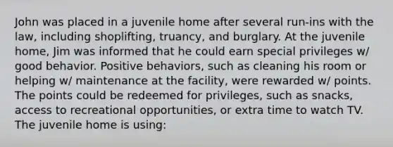 John was placed in a juvenile home after several run-ins with the law, including shoplifting, truancy, and burglary. At the juvenile home, Jim was informed that he could earn special privileges w/ good behavior. Positive behaviors, such as cleaning his room or helping w/ maintenance at the facility, were rewarded w/ points. The points could be redeemed for privileges, such as snacks, access to recreational opportunities, or extra time to watch TV. The juvenile home is using: