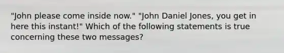 "John please come inside now." "John Daniel Jones, you get in here this instant!" Which of the following statements is true concerning these two messages?