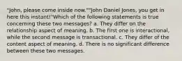 "John, please come inside now.""John Daniel Jones, you get in here this instant!"Which of the following statements is true concerning these two messages? a. They differ on the relationship aspect of meaning. b. The first one is interactional, while the second message is transactional. c. They differ of the content aspect of meaning. d. There is no significant difference between these two messages.