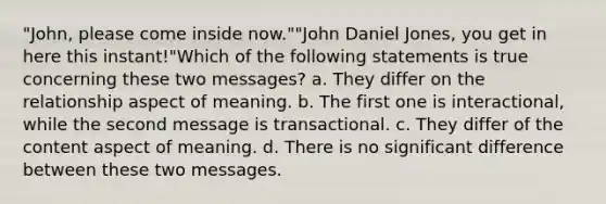 "John, please come inside now.""John Daniel Jones, you get in here this instant!"Which of the following statements is true concerning these two messages? a. They differ on the relationship aspect of meaning. b. The first one is interactional, while the second message is transactional. c. They differ of the content aspect of meaning. d. There is no significant difference between these two messages.