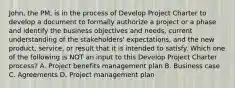 John, the PM, is in the process of Develop Project Charter to develop a document to formally authorize a project or a phase and identify the business objectives and needs, current understanding of the stakeholders' expectations, and the new product, service, or result that it is intended to satisfy. Which one of the following is NOT an input to this Develop Project Charter process? A. Project benefits management plan B. Business case C. Agreements D. Project management plan