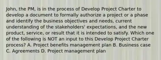 John, the PM, is in the process of Develop Project Charter to develop a document to formally authorize a project or a phase and identify the business objectives and needs, current understanding of the stakeholders' expectations, and the new product, service, or result that it is intended to satisfy. Which one of the following is NOT an input to this Develop Project Charter process? A. Project benefits management plan B. Business case C. Agreements D. Project management plan