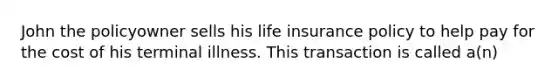 John the policyowner sells his life insurance policy to help pay for the cost of his terminal illness. This transaction is called a(n)