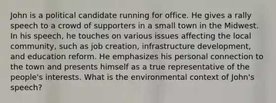 John is a political candidate running for office. He gives a rally speech to a crowd of supporters in a small town in the Midwest. In his speech, he touches on various issues affecting the local community, such as job creation, infrastructure development, and education reform. He emphasizes his personal connection to the town and presents himself as a true representative of the people's interests. What is the environmental context of John's speech?