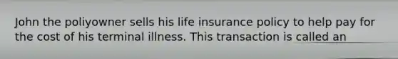 John the poliyowner sells his life insurance policy to help pay for the cost of his terminal illness. This transaction is called an