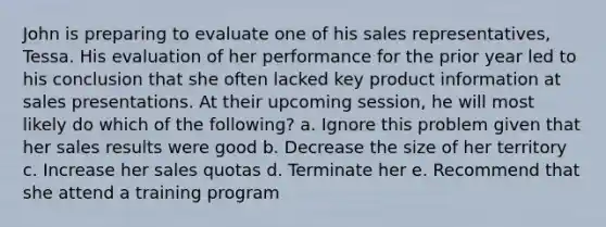 John is preparing to evaluate one of his sales representatives, Tessa. His evaluation of her performance for the prior year led to his conclusion that she often lacked key product information at sales presentations. At their upcoming session, he will most likely do which of the following? a. Ignore this problem given that her sales results were good b. Decrease the size of her territory c. Increase her sales quotas d. Terminate her e. Recommend that she attend a training program