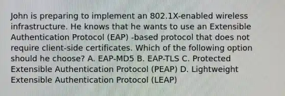 John is preparing to implement an 802.1X-enabled wireless infrastructure. He knows that he wants to use an Extensible Authentication Protocol (EAP) -based protocol that does not require client-side certificates. Which of the following option should he choose? A. EAP-MD5 B. EAP-TLS C. Protected Extensible Authentication Protocol (PEAP) D. Lightweight Extensible Authentication Protocol (LEAP)