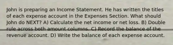 John is preparing an Income Statement. He has written the titles of each expense account in the Expenses Section. What should John do NEXT? A) Calculate the net income or net loss. B) Double rule across both amount columns. C) Record the balance of the revenue account. D) Write the balance of each expense account.