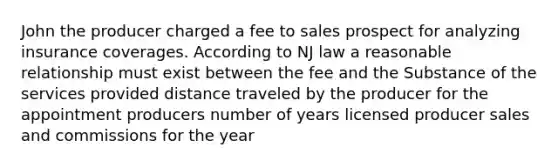 John the producer charged a fee to sales prospect for analyzing insurance coverages. According to NJ law a reasonable relationship must exist between the fee and the Substance of the services provided distance traveled by the producer for the appointment producers number of years licensed producer sales and commissions for the year