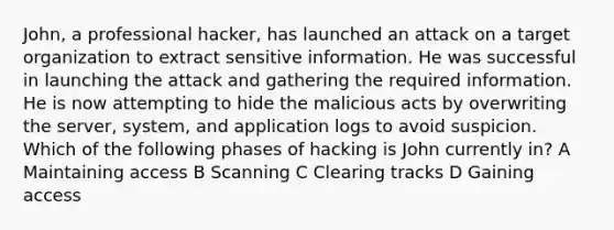 John, a professional hacker, has launched an attack on a target organization to extract sensitive information. He was successful in launching the attack and gathering the required information. He is now attempting to hide the malicious acts by overwriting the server, system, and application logs to avoid suspicion. Which of the following phases of hacking is John currently in? A Maintaining access B Scanning C Clearing tracks D Gaining access