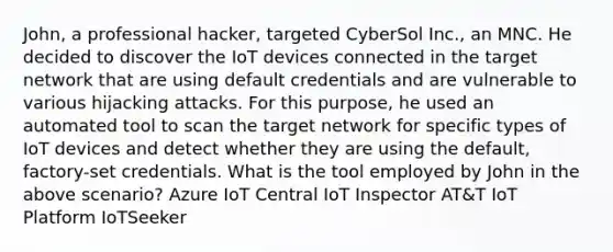 John, a professional hacker, targeted CyberSol Inc., an MNC. He decided to discover the IoT devices connected in the target network that are using default credentials and are vulnerable to various hijacking attacks. For this purpose, he used an automated tool to scan the target network for specific types of IoT devices and detect whether they are using the default, factory-set credentials. What is the tool employed by John in the above scenario? Azure IoT Central IoT Inspector AT&T IoT Platform IoTSeeker