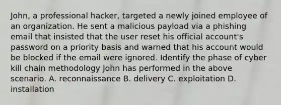 John, a professional hacker, targeted a newly joined employee of an organization. He sent a malicious payload via a phishing email that insisted that the user reset his official account's password on a priority basis and warned that his account would be blocked if the email were ignored. Identify the phase of cyber kill chain methodology John has performed in the above scenario. A. reconnaissance B. delivery C. exploitation D. installation