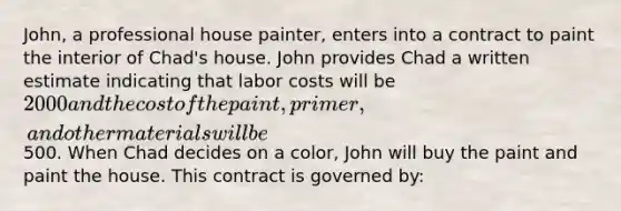 John, a professional house painter, enters into a contract to paint the interior of Chad's house. John provides Chad a written estimate indicating that labor costs will be 2000 and the cost of the paint, primer, and other materials will be500. When Chad decides on a color, John will buy the paint and paint the house. This contract is governed by: