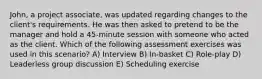 John, a project associate, was updated regarding changes to the client's requirements. He was then asked to pretend to be the manager and hold a 45-minute session with someone who acted as the client. Which of the following assessment exercises was used in this scenario? A) Interview B) In-basket C) Role-play D) Leaderless group discussion E) Scheduling exercise