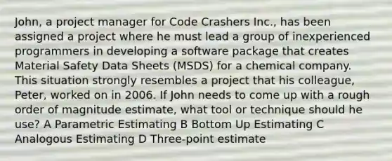 John, a project manager for Code Crashers Inc., has been assigned a project where he must lead a group of inexperienced programmers in developing a software package that creates Material Safety Data Sheets (MSDS) for a chemical company. This situation strongly resembles a project that his colleague, Peter, worked on in 2006. If John needs to come up with a rough order of magnitude estimate, what tool or technique should he use? A Parametric Estimating B Bottom Up Estimating C Analogous Estimating D Three-point estimate