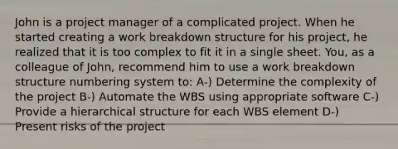 John is a project manager of a complicated project. When he started creating a work breakdown structure for his project, he realized that it is too complex to fit it in a single sheet. You, as a colleague of John, recommend him to use a work breakdown structure numbering system to: A-) Determine the complexity of the project B-) Automate the WBS using appropriate software C-) Provide a hierarchical structure for each WBS element D-) Present risks of the project