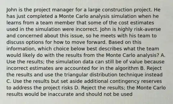 John is the project manager for a large construction project. He has just completed a Monte Carlo analysis simulation when he learns from a team member that some of the cost estimates used in the simulation were incorrect. John is highly risk-averse and concerned about this issue, so he meets with his team to discuss options for how to move forward. Based on this information, which choice below best describes what the team would likely do with the results from the Monte Carlo analysis? A. Use the results; the simulation data can still be of value because incorrect estimates are accounted for in the algorithm B. Reject the results and use the triangular distribution technique instead C. Use the results but set aside additional contingency reserves to address the project risks D. Reject the results; the Monte Carlo results would be inaccurate and should not be used